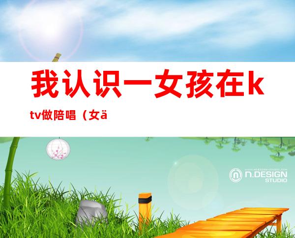 我认识一女孩在ktv做陪唱(女人去ktv找陪唱)