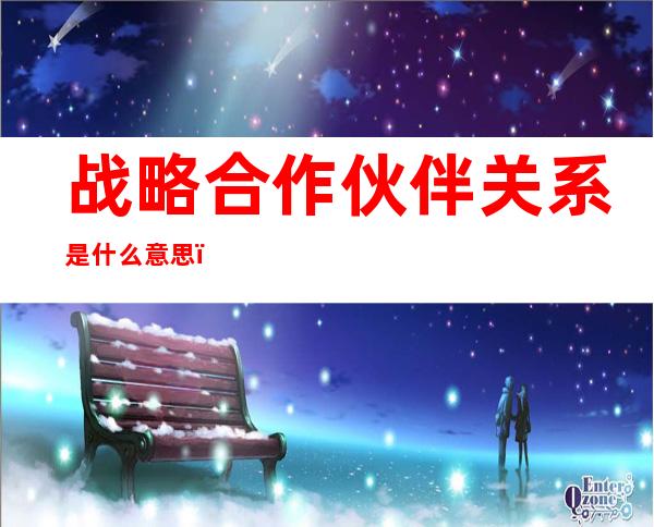 战略合作伙伴关系是什么意思(国家战略合作伙伴关系是什么意思)