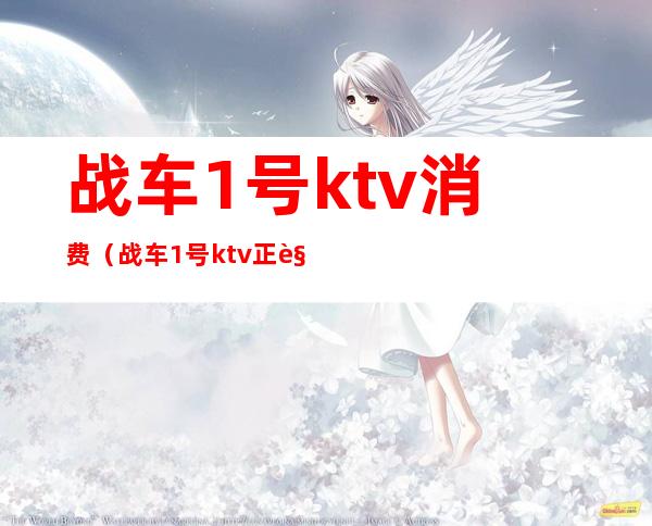 战车1号ktv消费(战车1号ktv正规吗)