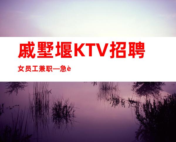 戚墅堰KTV招聘女员工兼职—急聘服务员上班—我们招聘不坑人