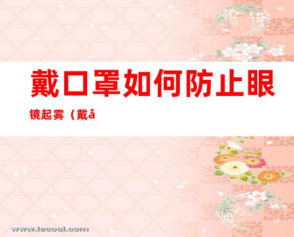 戴口罩如何防止眼镜起雾（戴口罩防止眼镜起雾最简单的方法）