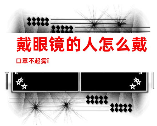 戴眼镜的人怎么戴口罩不起雾(戴眼镜的人怎样戴口罩才不起雾)
