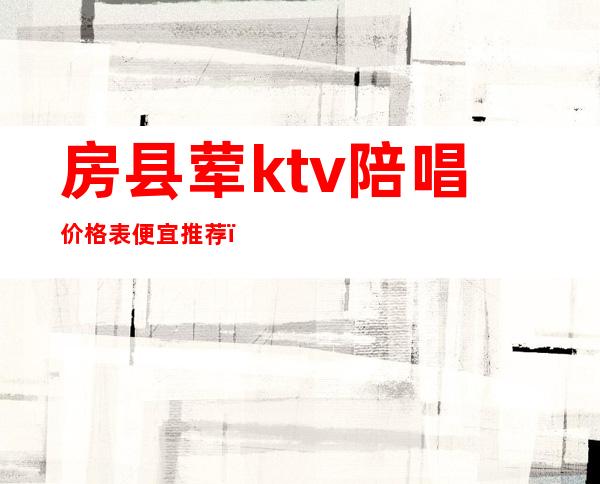 房县荤ktv陪唱价格表便宜推荐(房县欢唱ktv电话)