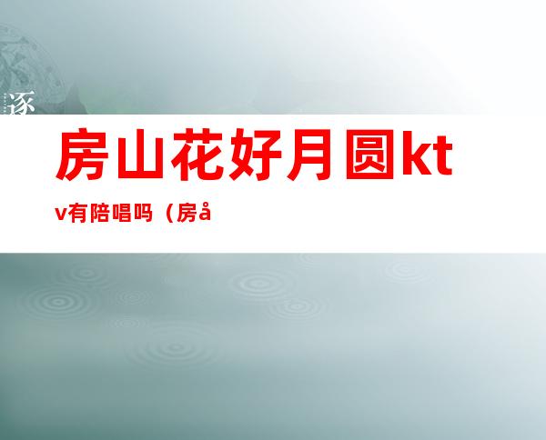 房山花好月圆ktv有陪唱吗(房山哪个ktv姑娘质量好)