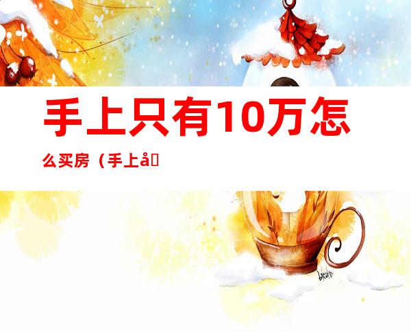 手上只有10万怎么买房(手上只有10万怎么买房重庆)