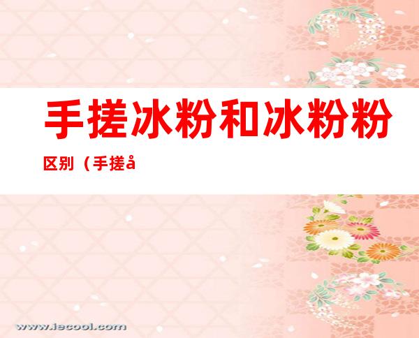 手搓冰粉和冰粉粉区别(手搓冰粉有什么区别)