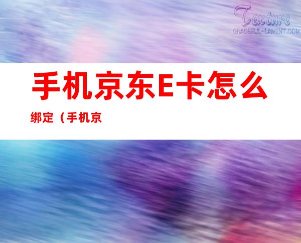 手机京东E卡怎么绑定（手机京东e卡怎么绑定的银行卡）