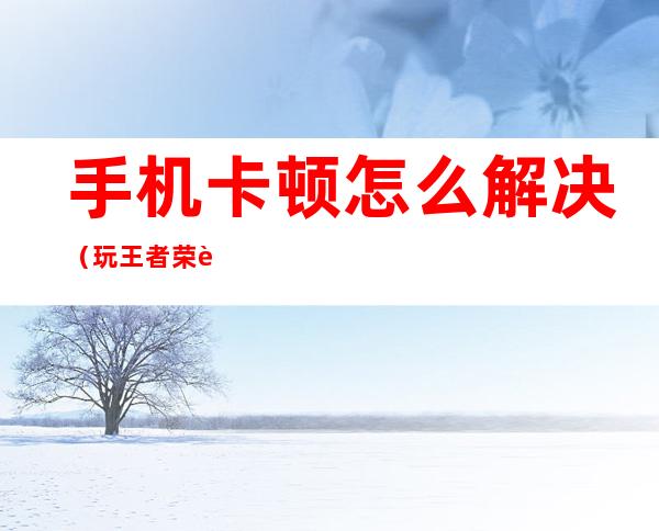 手机卡顿怎么解决（玩王者荣耀手机卡顿怎么解决）