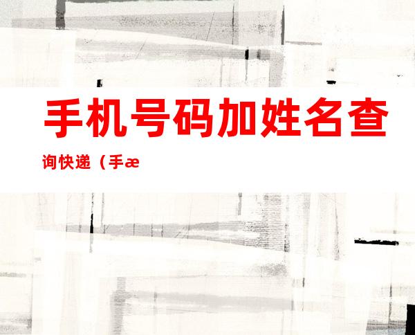 手机号码加姓名查询快递(手机号码加姓名查询快递信息)