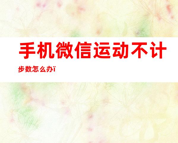 手机微信运动不计步数怎么办（微信运动步数不计数了怎么办）