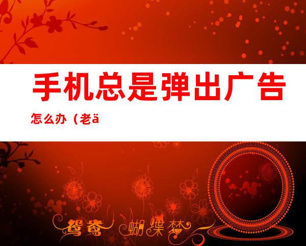手机总是弹出广告怎么办(老人手机总是弹出广告怎么办)