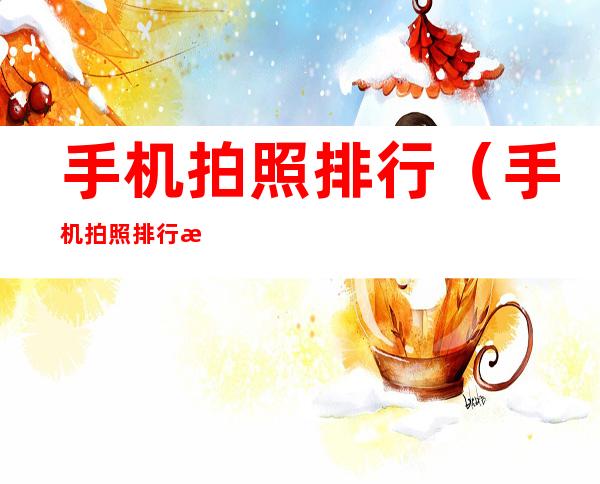 手机拍照排行(手机拍照排行榜2022最新dxo)