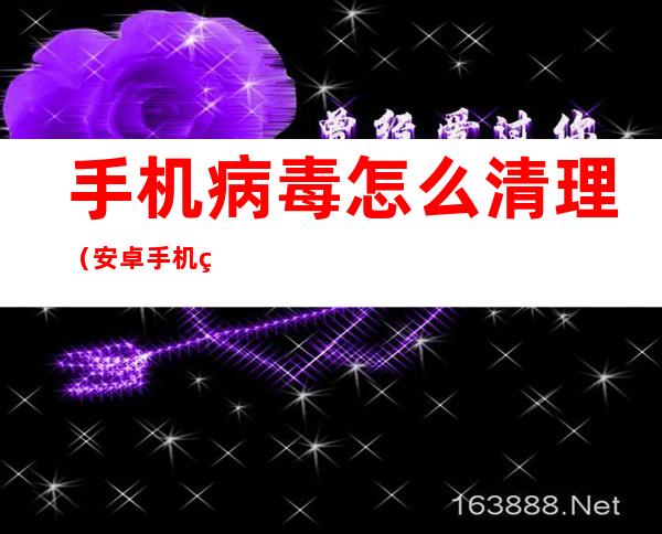 手机病毒怎么清理(安卓手机病毒怎么清理)