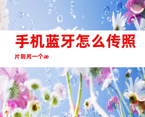 手机蓝牙怎么传照片到另一个手机(手机蓝牙怎么传照片到另一个手机上面)