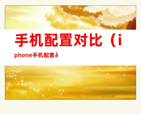 手机配置对比(iphone手机配置对比)