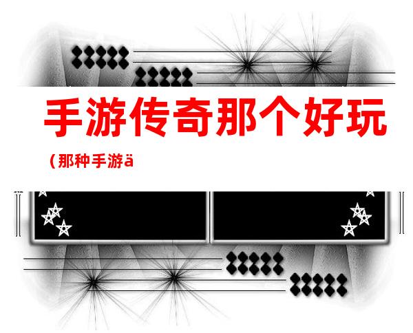 手游传奇那个好玩(那种手游传奇好玩)
