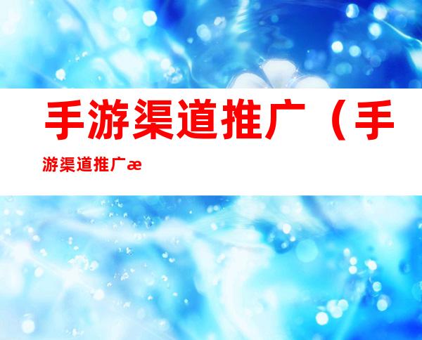 手游渠道推广(手游渠道推广方案)