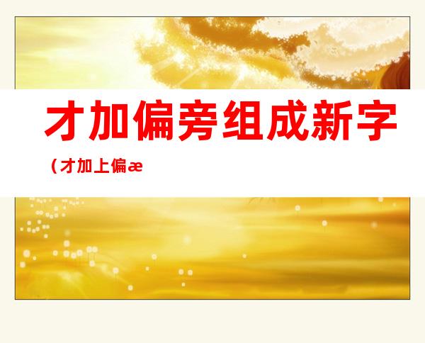 才加偏旁组成新字（才加上偏旁组成新字）