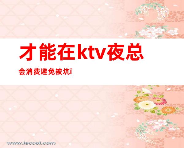 才能在ktv夜总会消费避免被坑(ktv算不算夜总会)