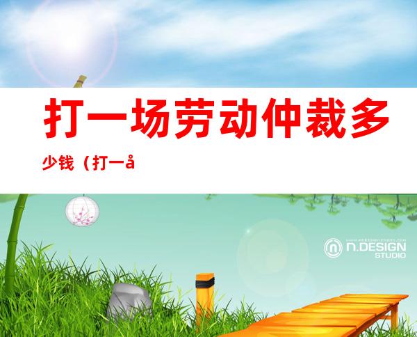 打一场劳动仲裁多少钱(打一场劳动仲裁律师费多少钱)