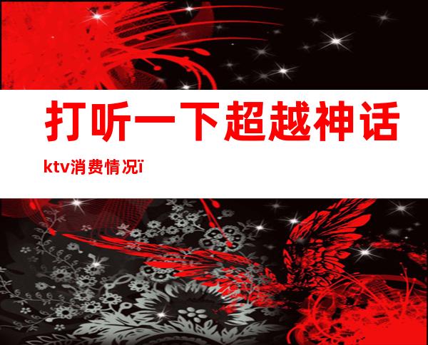 打听一下超越神话ktv消费情况(超越神话ktv价格)