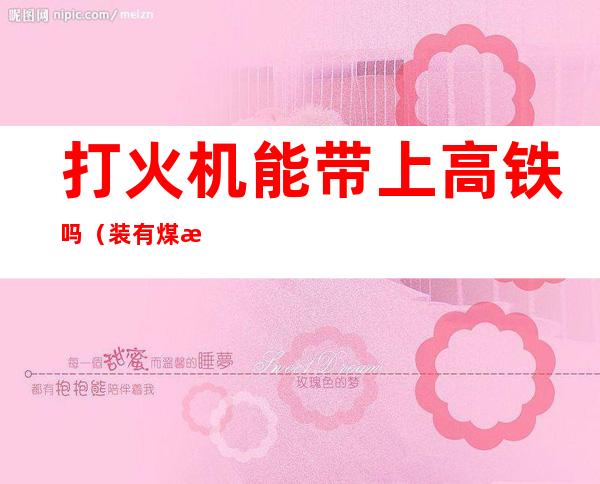 打火机能带上高铁吗(装有煤油打火机能带上高铁吗)
