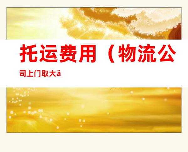 托运费用(物流公司上门取大件托运费用)