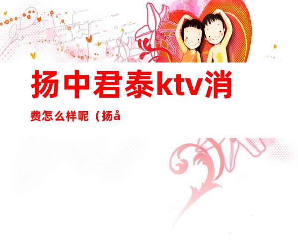 扬中君泰ktv消费怎么样呢(扬州ktv哪家好)