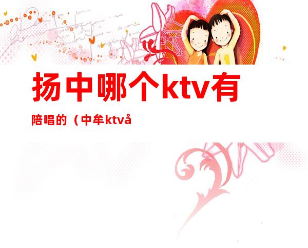 扬中哪个ktv有陪唱的（中牟ktv哪里有陪唱的）