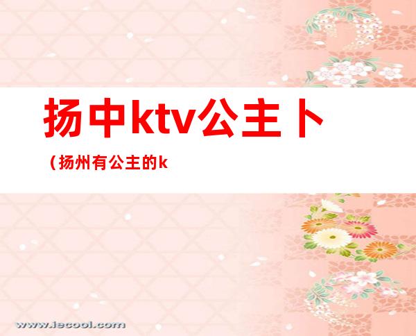 扬中ktv公主卜(扬州有公主的ktv)