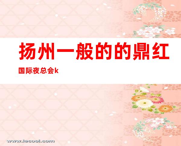 扬州一般的的鼎红国际夜总会ktv可以免费提前预约