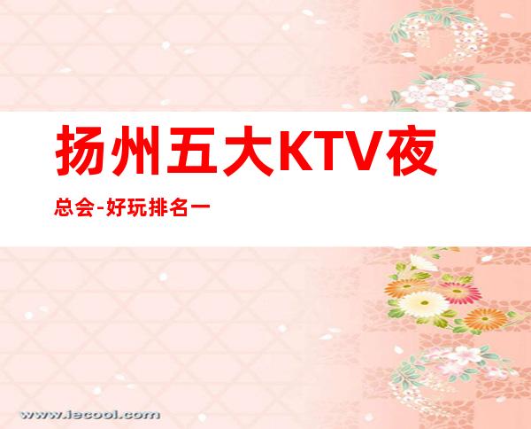 扬州五大KTV夜总会-好玩排名一览 – 扬州邗江/维扬商务KTV