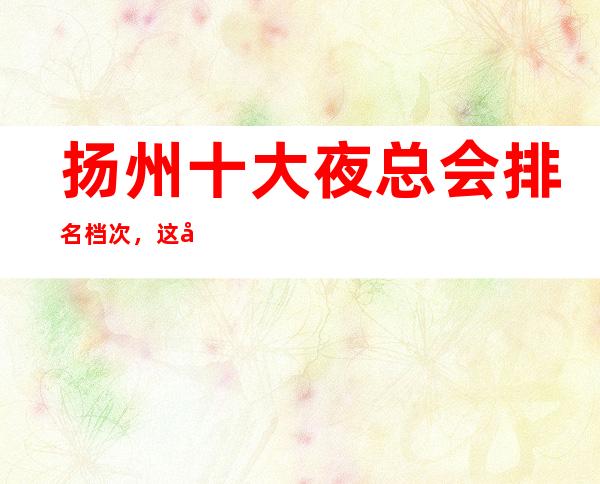 扬州十大夜总会排名档次,这几家夜总会你绝对没玩过