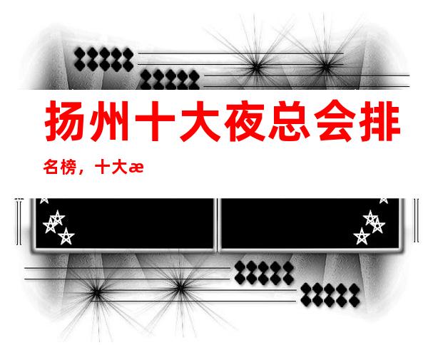 扬州十大夜总会 排名榜,十大更佳好玩夜总会这些必须体验