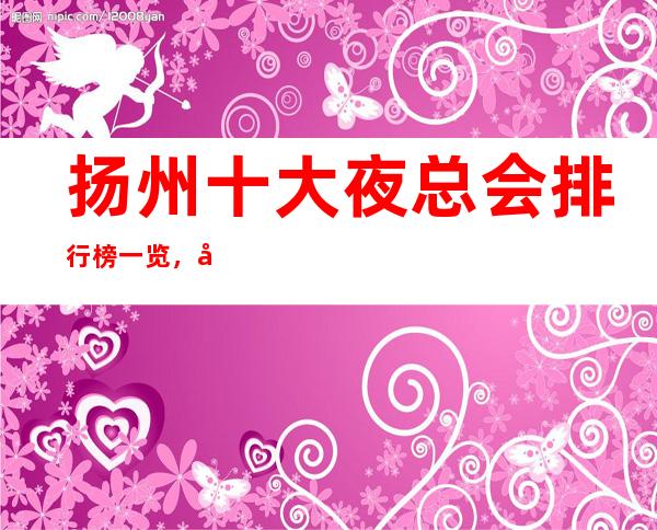 扬州十大夜总会排行榜一览,哪家夜总会比较好