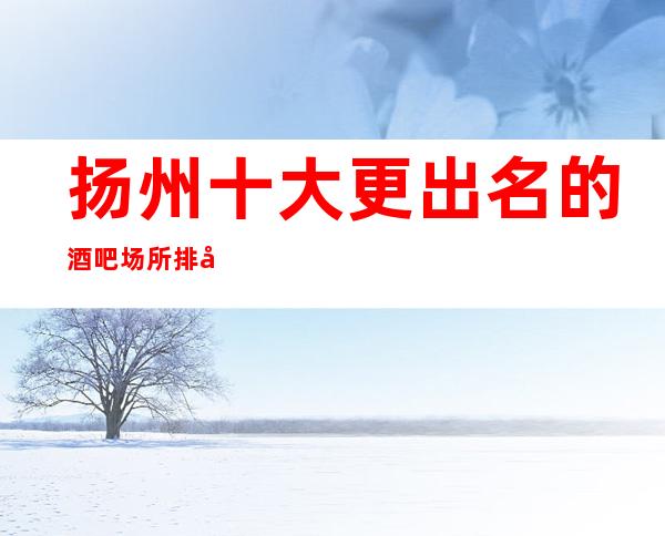 扬州十大更出名的酒吧场所排名,档次消费情况!