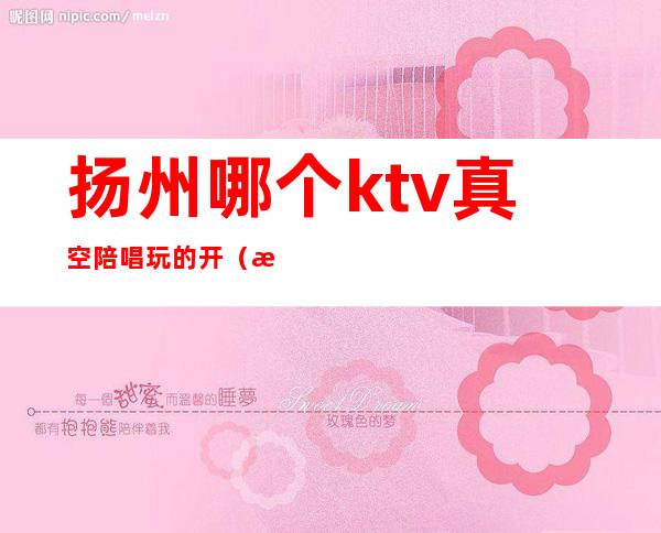 扬州哪个ktv真空陪唱玩的开(扬州哪个ktv真空陪唱玩的开心)