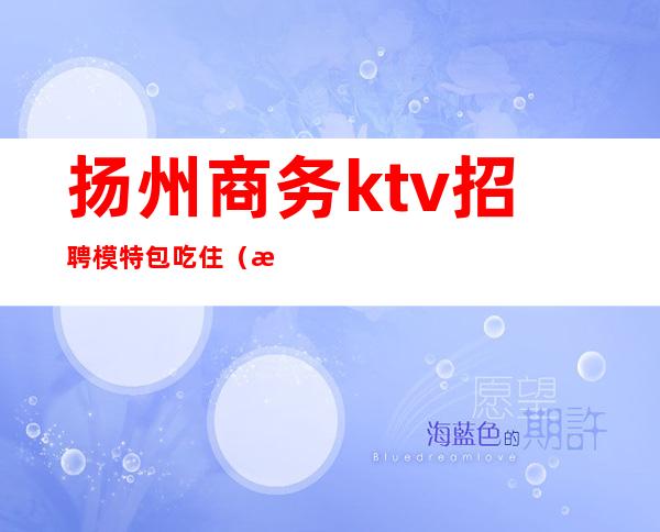 扬州商务ktv招聘模特包吃住(扬州商务会所ktv)