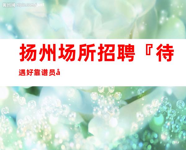 扬州场所招聘『待遇好靠谱员工』