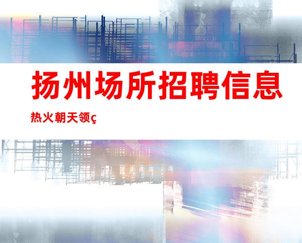 扬州场所招聘信息 热火朝天 领班真好