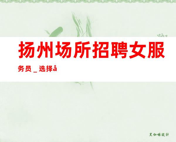 扬州场所招聘女服务员_选择大于盲目努力