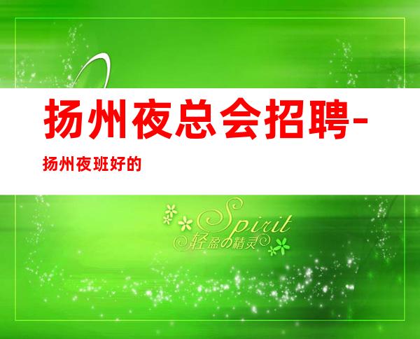 扬州夜总会招聘-扬州夜班好的排版缺口需求黾勉从事