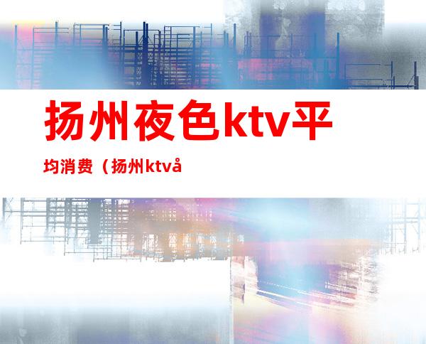 扬州夜色ktv平均消费（扬州ktv哪家好）
