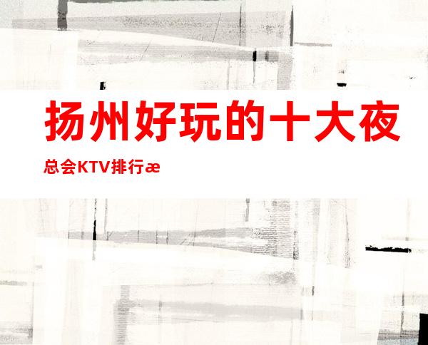 扬州好玩的十大夜总会KTV 排行榜，扬州值得去玩的夜总会