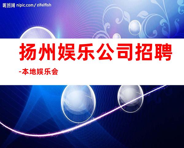 扬州娱乐公司招聘-本地娱乐会所哪里更高环境好?