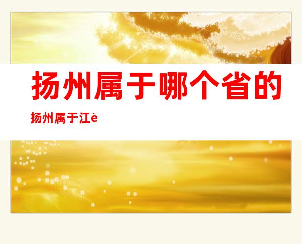 扬州属于哪个省的?扬州属于江苏省(扬州属于江苏省哪里)