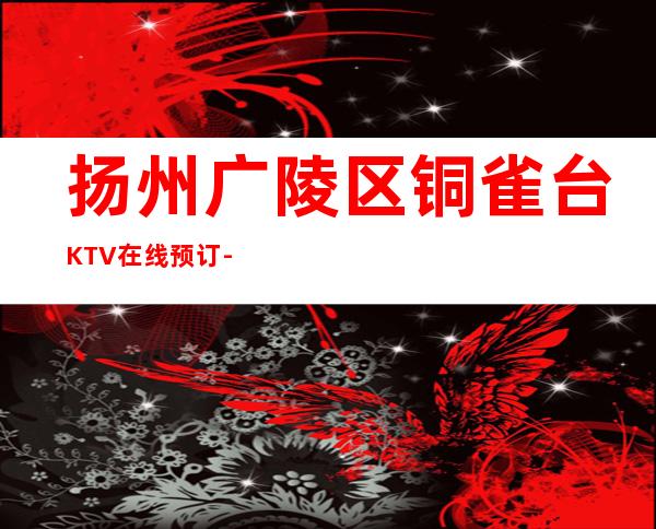 扬州广陵区铜雀台KTV在线预订-资源多,满意再消费 – 扬州广陵商务KTV