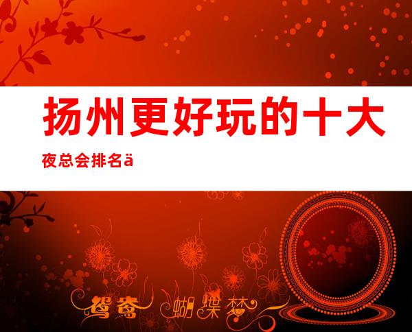扬州更好玩的十大夜总会排名一览,一定能让你大饱眼福!
