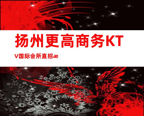 扬州更高商务KTV国际会所直招服务员,生意火爆,福利待遇高