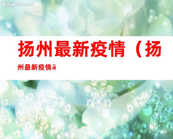 扬州最新疫情(扬州最新疫情今天新增)